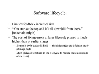 Software lifecycle
• Limited feedback increases risk
• “You start at the top and it’s all downhill from there.”
[uncertain origin]
• The cost of fixing errors at later lifecycle phases is much
higher than at earlier stages
– Boehm’s 1976 data still hold — the differences are often an order
of magnitude
– Must increase feedback in the lifecycle to reduce these costs (and
other risks)
 