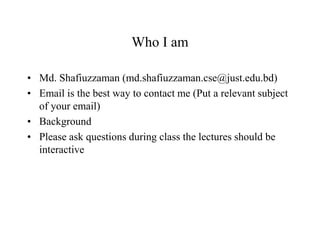 Who I am
• Md. Shafiuzzaman (md.shafiuzzaman.cse@just.edu.bd)
• Email is the best way to contact me (Put a relevant subject
of your email)
• Background
• Please ask questions during class the lectures should be
interactive
 