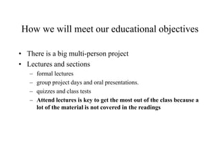 How we will meet our educational objectives
• There is a big multi-person project
• Lectures and sections
– formal lectures
– group project days and oral presentations.
– quizzes and class tests
– Attend lectures is key to get the most out of the class because a
lot of the material is not covered in the readings
 