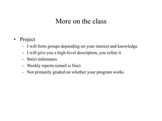 More on the class
• Project
– I will form groups depending on your interest and knowledge
– I will give you a high-level description, you refine it
– Strict milestones
– Weekly reports (email is fine)
– Not primarily graded on whether your program works
 