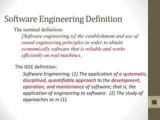 The IEEE definition:
Software Engineering: (1) The application of a systematic,
disciplined, quantifiable approach to the development,
operation, and maintenance of software; that is, the
application of engineering to software. (2) The study of
approaches as in (1).
The seminal definition:
[Software engineering is] the establishment and use of
sound engineering principles in order to obtain
economically software that is reliable and works
efficiently on real machines.
Software Engineering Definition
10
 