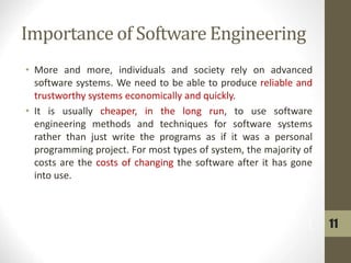 Importance of Software Engineering
• More and more, individuals and society rely on advanced
software systems. We need to be able to produce reliable and
trustworthy systems economically and quickly.
• It is usually cheaper, in the long run, to use software
engineering methods and techniques for software systems
rather than just write the programs as if it was a personal
programming project. For most types of system, the majority of
costs are the costs of changing the software after it has gone
into use.
11
 