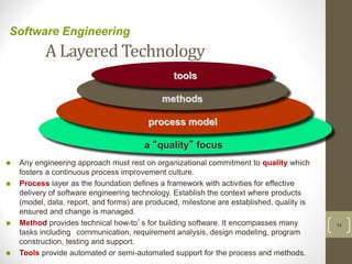 A Layered Technology
14
Software Engineering
a “quality” focus
process model
methods
tools
 Any engineering approach must rest on organizational commitment to quality which
fosters a continuous process improvement culture.
 Process layer as the foundation defines a framework with activities for effective
delivery of software engineering technology. Establish the context where products
(model, data, report, and forms) are produced, milestone are established, quality is
ensured and change is managed.
 Method provides technical how-to’s for building software. It encompasses many
tasks including communication, requirement analysis, design modeling, program
construction, testing and support.
 Tools provide automated or semi-automated support for the process and methods.
 