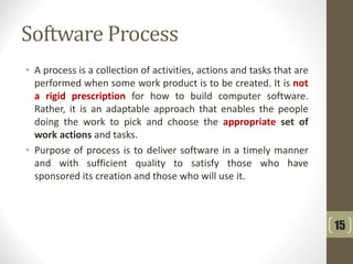 Software Process
• A process is a collection of activities, actions and tasks that are
performed when some work product is to be created. It is not
a rigid prescription for how to build computer software.
Rather, it is an adaptable approach that enables the people
doing the work to pick and choose the appropriate set of
work actions and tasks.
• Purpose of process is to deliver software in a timely manner
and with sufficient quality to satisfy those who have
sponsored its creation and those who will use it.
15
 
