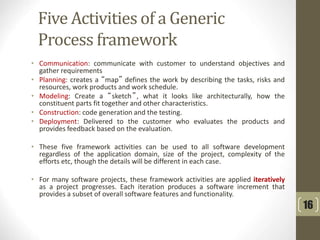 Five Activities of a Generic
Process framework
• Communication: communicate with customer to understand objectives and
gather requirements
• Planning: creates a “map” defines the work by describing the tasks, risks and
resources, work products and work schedule.
• Modeling: Create a “sketch”, what it looks like architecturally, how the
constituent parts fit together and other characteristics.
• Construction: code generation and the testing.
• Deployment: Delivered to the customer who evaluates the products and
provides feedback based on the evaluation.
• These five framework activities can be used to all software development
regardless of the application domain, size of the project, complexity of the
efforts etc, though the details will be different in each case.
• For many software projects, these framework activities are applied iteratively
as a project progresses. Each iteration produces a software increment that
provides a subset of overall software features and functionality.
16
 