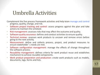 Umbrella Activities
Complement the five process framework activities and help team manage and control
progress, quality, change, and risk.
• Software project tracking and control: assess progress against the plan and take
actions to maintain the schedule.
• Risk management: assesses risks that may affect the outcome and quality.
• Software quality assurance: defines and conduct activities to ensure quality.
• Technical reviews: assesses work products to uncover and remove errors before
going to the next activity.
• Measurement: define and collects process, project, and product measures to
ensure stakeholder’s needs are met.
• Software configuration management: manage the effects of change throughout
the software process.
• Reusability management: defines criteria for work product reuse and establishes
mechanism to achieve reusable components.
• Work product preparation and production: create work products such as models,
documents, logs, forms and lists.
17
 