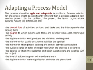 Adapting a Process Model
The process should be agile and adaptable to problems. Process adopted
for one project might be significantly different than a process adopted from
another project. (to the problem, the project, the team, organizational
culture). Among the differences are:
•the overall flow of activities, actions, and tasks and the interdependencies
among them
•the degree to which actions and tasks are defined within each framework
activity
•the degree to which work products are identified and required
•the manner which quality assurance activities are applied
•the manner in which project tracking and control activities are applied
•the overall degree of detail and rigor with which the process is described
•the degree to which the customer and other stakeholders are involved with
the project
•the level of autonomy given to the software team
•the degree to which team organization and roles are prescribed 18
 