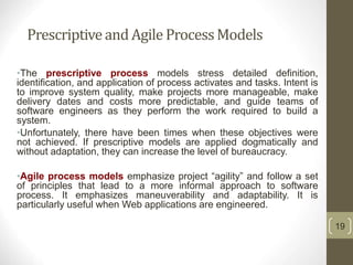 Prescriptiveand Agile ProcessModels
•The prescriptive process models stress detailed definition,
identification, and application of process activates and tasks. Intent is
to improve system quality, make projects more manageable, make
delivery dates and costs more predictable, and guide teams of
software engineers as they perform the work required to build a
system.
•Unfortunately, there have been times when these objectives were
not achieved. If prescriptive models are applied dogmatically and
without adaptation, they can increase the level of bureaucracy.
•Agile process models emphasize project “agility” and follow a set
of principles that lead to a more informal approach to software
process. It emphasizes maneuverability and adaptability. It is
particularly useful when Web applications are engineered.
19
 