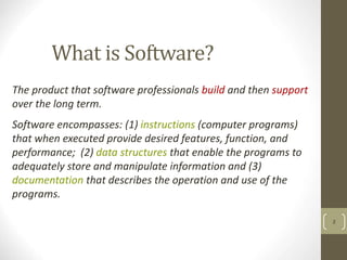 What is Software?
2
The product that software professionals build and then support
over the long term.
Software encompasses: (1) instructions (computer programs)
that when executed provide desired features, function, and
performance; (2) data structures that enable the programs to
adequately store and manipulate information and (3)
documentation that describes the operation and use of the
programs.
 