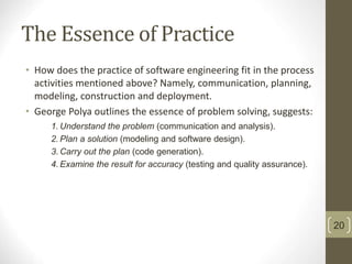 The Essence of Practice
• How does the practice of software engineering fit in the process
activities mentioned above? Namely, communication, planning,
modeling, construction and deployment.
• George Polya outlines the essence of problem solving, suggests:
1. Understand the problem (communication and analysis).
2. Plan a solution (modeling and software design).
3. Carry out the plan (code generation).
4. Examine the result for accuracy (testing and quality assurance).
20
 