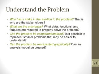 Understand the Problem
• Who has a stake in the solution to the problem? That is,
who are the stakeholders?
• What are the unknowns? What data, functions, and
features are required to properly solve the problem?
• Can the problem be compartmentalized? Is it possible to
represent smaller problems that may be easier to
understand?
• Can the problem be represented graphically? Can an
analysis model be created?
21
 
