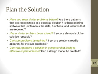 Plan the Solution
• Have you seen similar problems before? Are there patterns
that are recognizable in a potential solution? Is there existing
software that implements the data, functions, and features that
are required?
• Has a similar problem been solved? If so, are elements of the
solution reusable?
• Can sub-problems be defined? If so, are solutions readily
apparent for the sub-problems?
• Can you represent a solution in a manner that leads to
effective implementation? Can a design model be created?
22
 