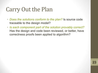 Carry Out the Plan
• Does the solutions conform to the plan? Is source code
traceable to the design model?
• Is each component part of the solution provably correct?
Has the design and code been reviewed, or better, have
correctness proofs been applied to algorithm?
23
 