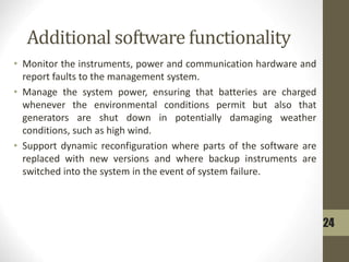 Additional software functionality
• Monitor the instruments, power and communication hardware and
report faults to the management system.
• Manage the system power, ensuring that batteries are charged
whenever the environmental conditions permit but also that
generators are shut down in potentially damaging weather
conditions, such as high wind.
• Support dynamic reconfiguration where parts of the software are
replaced with new versions and where backup instruments are
switched into the system in the event of system failure.
24
 