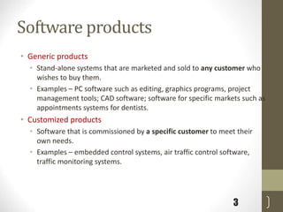 Software products
• Generic products
• Stand-alone systems that are marketed and sold to any customer who
wishes to buy them.
• Examples – PC software such as editing, graphics programs, project
management tools; CAD software; software for specific markets such as
appointments systems for dentists.
• Customized products
• Software that is commissioned by a specific customer to meet their
own needs.
• Examples – embedded control systems, air traffic control software,
traffic monitoring systems.
3
 
