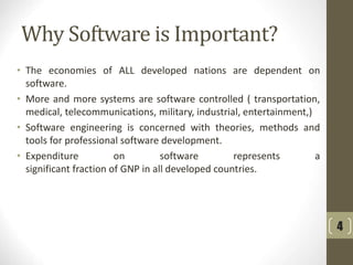 Why Software is Important?
• The economies of ALL developed nations are dependent on
software.
• More and more systems are software controlled ( transportation,
medical, telecommunications, military, industrial, entertainment,)
• Software engineering is concerned with theories, methods and
tools for professional software development.
• Expenditure on software represents a
significant fraction of GNP in all developed countries.
4
 