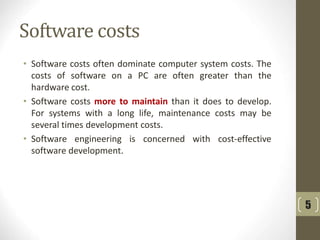 Software costs
• Software costs often dominate computer system costs. The
costs of software on a PC are often greater than the
hardware cost.
• Software costs more to maintain than it does to develop.
For systems with a long life, maintenance costs may be
several times development costs.
• Software engineering is concerned with cost-effective
software development.
5
 