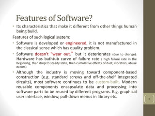 Features of Software?
• Its characteristics that make it different from other things human
being build.
Features of such logical system:
• Software is developed or engineered, it is not manufactured in
the classical sense which has quality problem.
• Software doesn't "wear out.” but it deteriorates (due to change).
Hardware has bathtub curve of failure rate ( high failure rate in the
beginning, then drop to steady state, then cumulative effects of dust, vibration, abuse
occurs).
• Although the industry is moving toward component-based
construction (e.g. standard screws and off-the-shelf integrated
circuits), most software continues to be custom-built. Modern
reusable components encapsulate data and processing into
software parts to be reused by different programs. E.g. graphical
user interface, window, pull-down menus in library etc. 6
 