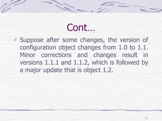 Cont…
Suppose after some changes, the version of
configuration object changes from 1.0 to 1.1.
Minor corrections and changes result in
versions 1.1.1 and 1.1.2, which is followed by
a major update that is object 1.2.
11
 
