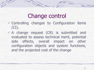 Change control
Controlling changes to Configuration items
(CI).
A change request (CR) is submitted and
evaluated to assess technical merit, potential
side effects, overall impact on other
configuration objects and system functions,
and the projected cost of the change
12
 