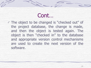 Cont…
The object to be changed is “checked out” of
the project database, the change is made,
and then the object is tested again. The
object is then “checked in” to the database
and appropriate version control mechanisms
are used to create the next version of the
software.
13
 