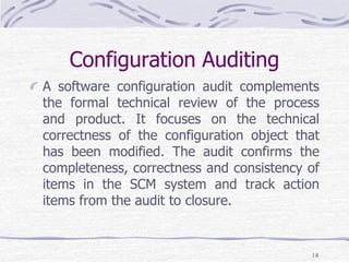 Configuration Auditing
A software configuration audit complements
the formal technical review of the process
and product. It focuses on the technical
correctness of the configuration object that
has been modified. The audit confirms the
completeness, correctness and consistency of
items in the SCM system and track action
items from the audit to closure.
14
 