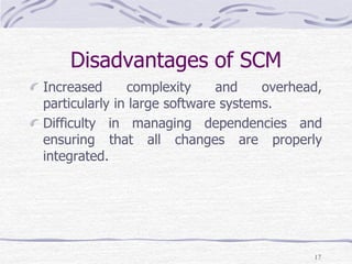 Disadvantages of SCM
Increased complexity and overhead,
particularly in large software systems.
Difficulty in managing dependencies and
ensuring that all changes are properly
integrated.
17
 