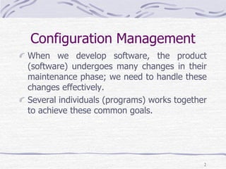 Configuration Management
When we develop software, the product
(software) undergoes many changes in their
maintenance phase; we need to handle these
changes effectively.
Several individuals (programs) works together
to achieve these common goals.
2
 