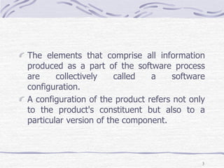 The elements that comprise all information
produced as a part of the software process
are collectively called a software
configuration.
A configuration of the product refers not only
to the product's constituent but also to a
particular version of the component.
3
 