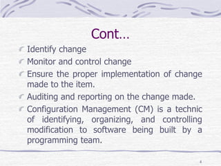Cont…
Identify change
Monitor and control change
Ensure the proper implementation of change
made to the item.
Auditing and reporting on the change made.
Configuration Management (CM) is a technic
of identifying, organizing, and controlling
modification to software being built by a
programming team.
4
 