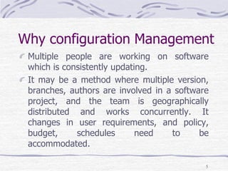 Why configuration Management
Multiple people are working on software
which is consistently updating.
It may be a method where multiple version,
branches, authors are involved in a software
project, and the team is geographically
distributed and works concurrently. It
changes in user requirements, and policy,
budget, schedules need to be
accommodated.
5
 