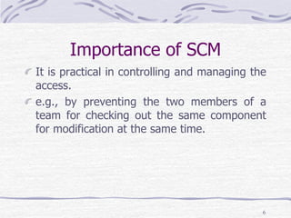 Importance of SCM
It is practical in controlling and managing the
access.
e.g., by preventing the two members of a
team for checking out the same component
for modification at the same time.
6
 