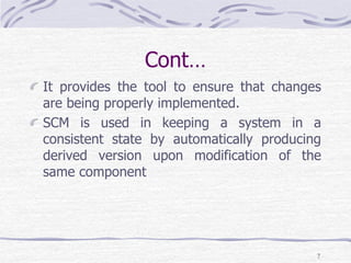 Cont…
It provides the tool to ensure that changes
are being properly implemented.
SCM is used in keeping a system in a
consistent state by automatically producing
derived version upon modification of the
same component
7
 