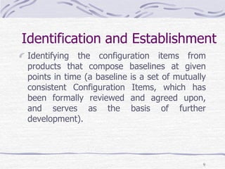 Identification and Establishment
Identifying the configuration items from
products that compose baselines at given
points in time (a baseline is a set of mutually
consistent Configuration Items, which has
been formally reviewed and agreed upon,
and serves as the basis of further
development).
9
 
