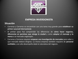 EMPRESA INVERSIONISTA
Situación
• Carranza y Carranza se encuentran con una tarea muy grande para establecer su
primer sucursal internacional.
• El primer paso fue comprender las diferencias de cómo hacer negocios,
diferencias en permisos que otorga la ciudad y como adaptar el mensaje y la
marca a un mercado anglosajón.
• Carranza y Carranza requiere empezar una investigación de mercados para saber a
qué mercado deberá dirigirse. La misma empresa también requiere de personal
confiable y con alto desempeño dada la naturaleza del negocio.
 