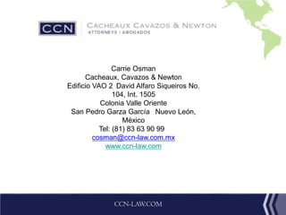 CCN-LAW.COM
Carrie Osman
Cacheaux, Cavazos & Newton
Edificio VAO 2 David Alfaro Siqueiros No.
104, Int. 1505
Colonia Valle Oriente
San Pedro Garza García  Nuevo León,
México
Tel: (81) 83 63 90 99 
cosman@ccn-law.com.mx
www.ccn-law.com
 