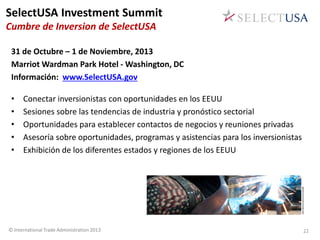 31 de Octubre – 1 de Noviembre, 2013
Marriot Wardman Park Hotel - Washington, DC
Información: www.SelectUSA.gov
• Conectar inversionistas con oportunidades en los EEUU
• Sesiones sobre las tendencias de industria y pronóstico sectorial
• Oportunidades para establecer contactos de negocios y reuniones privadas
• Asesoría sobre oportunidades, programas y asistencias para los inversionistas
• Exhibición de los diferentes estados y regiones de los EEUU
© International Trade Administration 2013
SelectUSA Investment Summit
Cumbre de Inversion de SelectUSA
22
 
