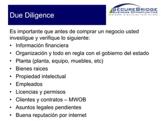 Due Diligence
• Información financiera
• Organización y todo en regla con el gobierno del estado
• Planta (planta, equipo, muebles, etc)
• Bienes raices
• Propiedad intelectual
• Empleados
• Licencias y permisos
• Clientes y contratos – MWOB
• Asuntos legales pendientes
• Buena reputación por internet
Es importante que antes de comprar un negocio usted
investigue y verifique lo siguiente:
 