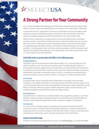 1207-02-01
AStrongPartnerforYourCommunity
U.S. economic development organizations (EDOs) have a powerful partner to support their
efforts to attract, retain, and expand business investment in the United States—SelectUSA.
Located within the U.S. Department of Commerce, SelectUSA is the first-ever federal-wide
initiative to promote and facilitate business investment in the United States. SelectUSA
exercises complete geographic neutrality and represents the entire United States.
EDOs can rely on SelectUSA as a single point of contact at the federal level in providing
assistance to firms. SelectUSA coordinates business investment-related resources across all
agencies of the U.S. federal government. SelectUSA provides comprehensive information
on establishing and operating a business, information on federal programs and services
available—including grants, loans, and other assistance programs, and the competitive and
regulatory landscape of doing business in the United States. SelectUSA connects firms with
U.S. state, regional, local and tribal EDOs.
SelectUSA works in partnership with EDOs in the following ways:
A Global Platform
SelectUSA is part of the International Trade Administration’s U.S. Commercial Service (CS),
which has offices in over 70 countries around the world. Through SelectUSA, EDOs can
leverage this network to support their own foreign direct investment (FDI) attraction efforts.
In coordination with SelectUSA, CS staff can draw upon their market knowledge and business
relationships to develop a customized scope of services­—including business/government
meetings, briefings, events, and other activities—to support in-market promotion efforts.
A Counselor
As subject-matter experts, SelectUSA staff can help EDOs successfully recruit and retain
investment. For example, SelectUSA can share best practices with EDOs on how to improve their
own FDI attraction efforts and create and implement an investment strategy. SelectUSA counsels
EDOs on FDI trends, effective outreach methods tailored for specific overseas locations, and
marketing strategies to promote their location to foreign investors.
An Ombudsman
SelectUSA works to address issues involving federal rules, regulations, programs, or activities
related to existing, pending, and potential investments. Working with SelectUSA, EDOs can
develop a better understanding of how to help companies navigate U.S. regulations.
An Advocate
U.S. cities, states, and regions have a strong legacy of pursuing and winning business
investment projects. SelectUSA helps level the playing field for U.S. EDOs competing with
foreign locations for investment projects. With SelectUSA, EDOs now have an advocate at the
national level to help attract, retain, and grow investment in the United States.
Contact SelectUSA Today
To find out more about SelectUSA and its services, visit SelectUSA.gov or call (202) 482-6800.
 