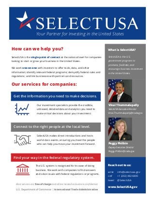 How can we help you?
SelectUSA is the single point of contact at the national level for companies
looking to start or grow your business in the United States.
We work one-on-one with investors to offer tools, data, and other
information; identify relevant federal programs; demystify federal rules and
regulations; and link businesses with partners and resources.
Our services for companies:
Get the information you need to make decisions.
Our investment specialists provide the credible,
unbiased, detailed data and analytics you need to
make critical decisions about your investment.
Connect to the right people at the local level.
SelectUSA makes direct introductions and hosts
world-class events, ensuring you meet the people
who can help you move your investment forward.
Find your way in the federal regulatory system.
The U.S. system is recognized for its ease of doing
business. We work with companies to find answers
and solve issues with federal regulations or programs.
Most services are free of charge and all are treated as business confidential.
U.S. Department of Commerce | International Trade Administration
What is SelectUSA?
SelectUSA is the U.S.
government program to
promote, facilitate, and
encourage business investment
in the United States.
Vinai Thummalapally
SelectUSA Executive Director
Vinai.Thummalapally@trade.gov
Peggy Philbin
Deputy Executive Director
Peggy.Philbin@trade.gov
Reach out to us:
write info@selectusa.gov
call +1 (202) 482 6800
tweet @SelectUSA
www.SelectUSA.gov
Your Partner for Investing in the United States
 