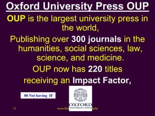 Oxford University Press OUP
OUP is the largest university press in
the world,
Publishing over 300 journals in the
humanities, social sciences, law,
science, and medicine.
OUP now has 220 titles
receiving an Impact Factor,
www.Slideshare.net/AhmedRefat11
80 Not having IF
 