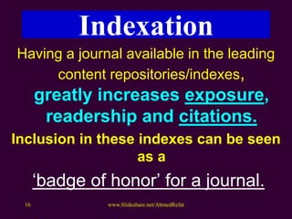 Having a journal available in the leading
content repositories/indexes,
greatly increases exposure,
readership and citations.
Inclusion in these indexes can be seen
as a
‘badge of honor’ for a journal.
www.Slideshare.net/AhmedRefat16
Indexation
 