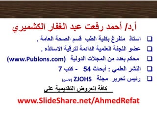 ‫أ‬.‫د‬/‫الكشميري‬ ‫الغفار‬ ‫عبد‬ ‫رفعت‬ ‫أحمد‬
‫العامة‬ ‫الصحة‬ ‫قسم‬ ‫الطب‬ ‫بكلية‬ ‫متفرغ‬ ‫استاذ‬.
‫االساتذه‬ ‫لترقية‬ ‫الدائمة‬ ‫العلمية‬ ‫اللجنة‬ ‫عضو‬.
‫الدولية‬ ‫المجالت‬ ‫من‬ ‫بعدد‬ ‫محكم‬(www.Publons.com)
‫العلمي‬ ‫النشر‬:‫أبحاث‬54-‫كتب‬7
‫مجلة‬ ‫تحرير‬ ‫رئيس‬ZJOHS(‫االسبق‬)
‫كافة‬‫العروض‬‫التقديمية‬‫علي‬
www.SlideShare.net/AhmedRefat
 
