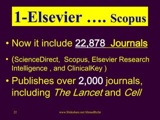 1-Elsevier …. Scopus
• Now it include 22,878 Journals
• (ScienceDirect, Scopus, Elsevier Research
Intelligence , and ClinicalKey )
• Publishes over 2,000 journals,
including The Lancet and Cell
www.Slideshare.net/AhmedRefat22
 