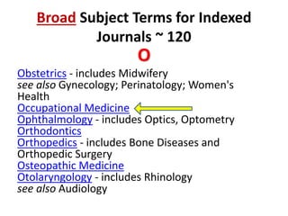 Broad Subject Terms for Indexed
Journals ~ 120
O
Obstetrics - includes Midwifery
see also Gynecology; Perinatology; Women's
Health
Occupational Medicine
Ophthalmology - includes Optics, Optometry
Orthodontics
Orthopedics - includes Bone Diseases and
Orthopedic Surgery
Osteopathic Medicine
Otolaryngology - includes Rhinology
see also Audiology
 