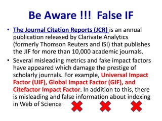 Be Aware !!! False IF
• The Journal Citation Reports (JCR) is an annual
publication released by Clarivate Analytics
(formerly Thomson Reuters and ISI) that publishes
the JIF for more than 10,000 academic journals.
• Several misleading metrics and fake impact factors
have appeared which damage the prestige of
scholarly journals. For example, Universal Impact
Factor (UIF), Global Impact Factor (GIF), and
Citefactor Impact Factor. In addition to this, there
is misleading and false information about indexing
in Web of Science
 