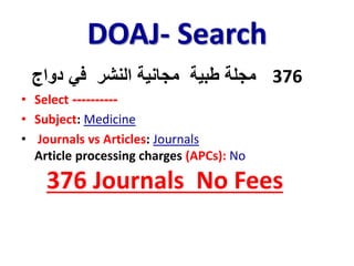 DOAJ- Search
376‫دواج‬ ‫في‬ ‫النشر‬ ‫مجانية‬ ‫طبية‬ ‫مجلة‬
• Select ----------
• Subject: Medicine
• Journals vs Articles: Journals
Article processing charges (APCs): No
376 Journals No Fees
 