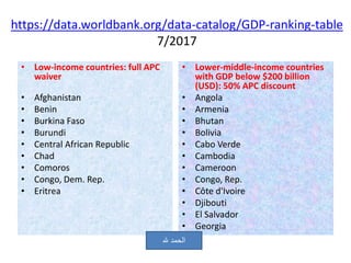https://data.worldbank.org/data-catalog/GDP-ranking-table
7/2017
• Low-income countries: full APC
waiver
• Afghanistan
• Benin
• Burkina Faso
• Burundi
• Central African Republic
• Chad
• Comoros
• Congo, Dem. Rep.
• Eritrea
• Lower-middle-income countries
with GDP below $200 billion
(USD): 50% APC discount
• Angola
• Armenia
• Bhutan
• Bolivia
• Cabo Verde
• Cambodia
• Cameroon
• Congo, Rep.
• Côte d'Ivoire
• Djibouti
• El Salvador
• Georgia
‫هلل‬ ‫الحمد‬
 