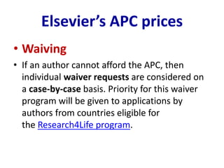 Elsevier’s APC prices
• Waiving
• If an author cannot afford the APC, then
individual waiver requests are considered on
a case-by-case basis. Priority for this waiver
program will be given to applications by
authors from countries eligible for
the Research4Life program.
 