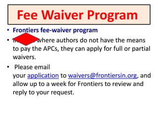 Fee Waiver Program
• Frontiers fee-waiver program
• In cases where authors do not have the means
to pay the APCs, they can apply for full or partial
waivers.
• Please email
your application to waivers@frontiersin.org, and
allow up to a week for Frontiers to review and
reply to your request.
 